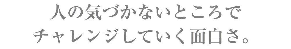 人の気づかないところで チャレンジしていく面白さ。