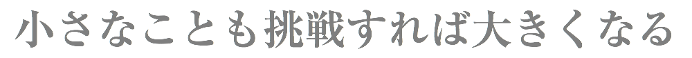 小さなことも挑戦すれば大きくなる